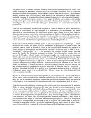 Na prática usando os sensores nucleares, detecta-se a intensidade de radioatividade das rochas e dos
fluidos em seus poros, podendo-se inferir a composição mineralógica das mesmas. Com as ferramentas
acústicas, ultra-sons são emitidos em uma ponta da ferramenta a intervalos regulares e detectados em
sensores na outra ponta. O tempo que o sinal sonoro levou para percorrer esta distância fixa e
conhecida (chamado de tempo de trânsito) através da parede do poço (ou seja, pela rocha) é medido e
gravado no perfil. Posteriormente compara-se estes tempos de trânsito com os tempos determinados
em laboratório para rochas de composições conhecidas, inferindo, desta maneira, as composições
mineralógicas das rochas atravessadas pelo poço e determinando sua composição em função da
profundidade.

Uma das mais importantes atividades da interpretação visual ou manual de perfis, realizada para
avaliação de reservatórios de hidrocarbonetos é a identificação, em profundidade, das rochas
reservatório e, conseqüentemente, dos seus limites verticais (topo e base). A partir disto, podem-se
determinar as espessuras passíveis de conter acumulações de fluidos. A este procedimento, dá-se o
nome de zoneamento do perfil, que é a separação formal das rochas reservatório, de interesse para a
exploração do poço, das rochas selantes, através da correspondência entre as propriedades físicas das
rochas, mensuradas pela ferramenta de perfilagem, e suas propriedades petrofísicas.

Os fluidos de perfuração não controlam apenas as condições operacionais de perfuração. Também
influenciam nas leituras dos perfis geofísicos dependentes da propagação do campo elétrico. Os
diferentes tipos de fluídos de perfuração afetam os perfis de poço principalmente pela formação de
reboco. Durante a perfuração de um poço tubular a diferença de pressão entre o fluido (Pm) e a
formação (Pf), caso se tenha ( Pm>Pf ) , é o responsável por pressionar o fluido contra a superfície
porosa das paredes das formações geologicas perfuradas. Este diferencial de pressão causa um
processo de filtração, e o fluido invade a estrutura da formação, esta invasão ocorre em duas etapas
distintas: (1) a invasão do filtrado (parte líquida do fluido de perfuração) juntamente com alguns
sólidos, na porção inicial do envoltório, sendo a fase contínua do fluido a que mais avança e, (2) a
retenção das partículas sólidas que se depositam na parede do poço,sobre os poros da camada rochosa,
formando um reboco que acaba por controlar a invasão nos fluidos com bentonita, ou um filme, nos
fluidos com polímero. O fluido de perfuração é projetado de modo a controlar o filtrado ,para que este
seja o mínimo possível ,principalmente se temos a presença de folhelhos reativos ( esmectitas ) ,
também a formulação do fluido deve também levar em conta sua influencia sobre os processos de
perfilagem e quanto menor for a invasão de fluido ( filtrado ) menor será a interferência do fluido
sobre as medições efetuadas.

O perfil de microresistividade possui menor penetração, investigando assim a resistividade da zona
lavada. Possui eletrodos montados em patins da ferramenta que são pressionados contra a parede do
poço. Seu raio de medição se restringe à zona alterada, porém essa ferramenta possui uma resolução
vertical superior às de ferramentas de resistividade convencionais e ainda gera um perfil de caliper.

Uma zona impermeável (folhelho ou anidrita) não sofre invasão nem apresenta zonas de separação
fluida. As curvas registradas pelo microperfil, neste caso, deverão ter, aproximadamente, o mesmo
valor de resistividade. Se for um folhelho não consolidado, com água, ambas as resistividades serão
baixas. Caso seja uma anidrita, dolomita ou calcário, impermeáveis, ou de baixa porosidade, as leituras
de ambas as curvas serão altas. Uma zona permeável, por outro lado, facilita naturalmente o processo
de invasão. A investigação mais rasa (microinversa - MI), influenciada pelo reboco, apresentará um
valor mais baixo que aquela curva de investigação mais profunda (micronormal - MN). Assim, as
curvas mostrarão uma separação visual entre si (convencionada de positiva). Além desta identificação
qualitativa da permeabilidade absoluta das rochas, o perfil de microresistividade é usado para
identificação de camadas delgadas e através das medidas obtidas com sua ferramenta de cáliper ainda é
possível também detectar a presença de reboco, auxiliando na identificação das zonas porosas.



                                                                                                    15
 