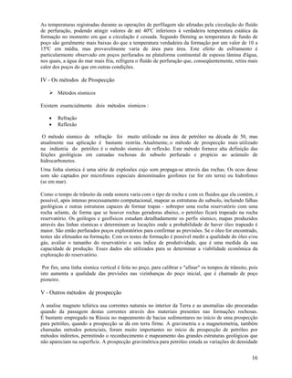 As temperaturas registradas durante as operações de perfilagem são afetadas pela circulação do fluído
de perfuração, podendo atingir valores de até 40ºC inferiores à verdadeira temperatura estática da
formação no momento em que a circulação é cessada. Segundo Deming as temperatura de fundo de
poço são geralmente mais baixas do que a temperatura verdadeira da formação por um valor de 10 a
15ºC em média, mas provavelmente varia de área para área. Este efeito de esfriamento é
particularmente observado em poços perfurados na plataforma continental de espessa lâmina d'água,
nos quais, a água do mar mais fria, refrigera o fluído de perfuração que, conseqüentemente, retira mais
calor dos poços do que em outras condições.

IV - Os métodos de Prospecção

        Métodos sísmicos

Existem essencialmente dois métodos sísmicos :

    •   Refração
    •   Reflexão

 O método sísmico de refração foi muito utilizado na área de petróleo na década de 50, mas
atualmente sua aplicação é bastante restrita. Atualmente, o método de prospecção mais utilizado
na indústria do petróleo é o método sísmico de reflexão. Este método fornece alta definição das
feições geológicas em camadas rochosas do subsolo perfurado e propício ao acúmulo de
hidrocarbonetos.
Uma linha sísmica é uma série de explosões cujo som propaga-se através das rochas. Os ecos desse
som são captados por microfones especiais denominados geofones (se for em terra) ou hidrofones
(se em mar).

Como o tempo de trânsito da onda sonora varia com o tipo de rocha e com os fluidos que ela contém, é
possível, após intenso processamento computacional, mapear as estruturas do subsolo, incluindo falhas
geológicas e outras estruturas capazes de formar trapas - sobrepor uma rocha reservatório com uma
rocha selante, de forma que se houver rochas geradoras abaixo, o petróleo ficará trapeado na rocha
reservatório. Os geólogos e geofísicos estudam detalhadamente os perfis sísmico, mapas produzidos
através das linhas sísmicas e determinam as locações onde a probabilidade de haver óleo trapeado é
maior. São então perfurados poços exploratórios para confirmar as previsões. Se o óleo for encontrado,
testes são efetuados na formação. Com os testes de formação é possível medir a qualidade do óleo e/ou
gás, avaliar o tamanho do reservatório e seu índice de produtividade, que é uma medida da sua
capacidade de produção. Esses dados são utilizados para se determinar a viabilidade econômica da
exploração do reservatório.

 Por fim, uma linha sísmica vertical é feita no poço, para calibrar e "afinar" os tempos de trânsito, pois
isto aumenta a qualidade das previsões nas vizinhanças do poço inicial, que é chamado de poço
pioneiro.

V - Outros métodos de prospecção

A analise magneto telúrica usa correntes naturais no interior da Terra e as anomalias são procuradas
quando da passagem destas correntes através dos materiais presentes nas formações rochosas.
É bastante empregado na Rússia no mapeamento de bacias sedimentares no início de uma prospecção
para petróleo, quando a prospecção se dá em terra firme. A gravimetria e a magnetometria, também
chamadas métodos potenciais, foram muito importantes no início da prospecção de petróleo por
métodos indiretos, permitindo o reconhecimento e mapeamento das grandes estruturas geológicas que
não apareciam na superfície. A prospecção gravimétrica para petróleo estuda as variações de densidade


                                                                                                       16
 