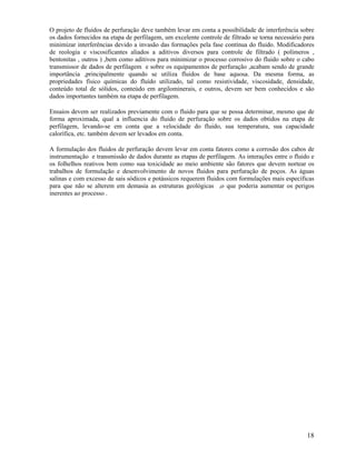 O projeto de fluidos de perfuração deve também levar em conta a possibilidade de interferência sobre
os dados fornecidos na etapa de perfilagem, um excelente controle de filtrado se torna necessário para
minimizar interferências devido a invasão das formações pela fase contínua do fluido. Modificadores
de reologia e viscosificantes aliados a aditivos diversos para controle de filtrado ( polímeros ,
bentonitas , outros ) ,bem como aditivos para minimizar o processo corrosivo do fluido sobre o cabo
transmissor de dados de perfilagem e sobre os equipamentos de perfuração ,acabam sendo de grande
importância ,principalmente quando se utiliza fluidos de base aquosa. Da mesma forma, as
propriedades físico químicas do fluído utilizado, tal como resistividade, viscosidade, densidade,
conteúdo total de sólidos, conteúdo em argilominerais, e outros, devem ser bem conhecidos e são
dados importantes também na etapa de perfilagem.

Ensaios devem ser realizados previamente com o fluido para que se possa determinar, mesmo que de
forma aproximada, qual a influencia do fluido de perfuração sobre os dados obtidos na etapa de
perfilagem, levando-se em conta que a velocidade do fluido, sua temperatura, sua capacidade
calorífica, etc. também devem ser levados em conta.

A formulação dos fluidos de perfuração devem levar em conta fatores como a corrosão dos cabos de
instrumentação e transmissão de dados durante as etapas de perfilagem. As interações entre o fluido e
os folhelhos reativos bem como sua toxicidade ao meio ambiente são fatores que devem nortear os
trabalhos de formulação e desenvolvimento de novos fluidos para perfuração de poços. As águas
salinas e com excesso de sais sódicos e potássicos requerem fluidos com formulações mais específicas
para que não se alterem em demasia as estruturas geológicas ,o que poderia aumentar os perigos
inerentes ao processo .




                                                                                                   18
 
