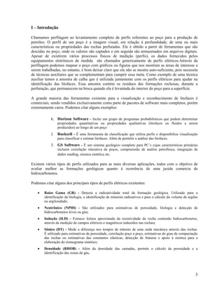 I – Introdução

Chamamos perfilagem ao levantamento completo de perfis referentes ao poço para a produção de
petróleo. O perfil de um poço é a imagem visual, em relação à profundidade, de uma ou mais
características ou propriedades das rochas perfuradas. Ele é obtido a partir de ferramentas que são
descidas no poço, onde os valores são captados e em seguida são armazenados em arquivos digitais.
Apesar de existirem vários processos físicos de medição (perfis), os dados fornecidos pelos
equipamentos eletrônicos de medida são chamados genericamente de perfis elétricos.Através da
perfilagem podemos mapear o poço com gráficos ou figuras que nos mostram as áreas de interesse a
serem trabalhadas, no entanto, é bom deixar claro que ela não se mostra auto-suficiente, pois necessita
de técnicas auxiliares que se complementam para cumprir essa meta. Como exemplo de uma técnica
auxiliar temos a amostra de calha que é utilizada juntamente com os perfis elétricos para ajudar na
identificação das litofaces. Essa amostra contém os resíduos das formações rochosas, durante a
perfuração, que permanecem na broca quando ela é levantada do interior do poço para a superfície.

A grande maioria das ferramentas existente para a visualização e reconhecimento de litofaces é
comerciais, sendo vendidos exclusivamente como parte de pacotes de software mais completos, porém
extremamente caros. Podemos citar alguns exemplos:

            1.   Horizon Software - Inclui um grupo de programas probabilísticos que podem determinar
                 propriedades quantitativas ou propriedades qualitativas (litofaces ou fluidos a serem
                 produzidos) ao longo de um poço
            2.   Rockcell - É uma ferramenta de classificação que utiliza perfis e disponibiliza visualização
                 para classificar e estimar litofaces. Além de permitir a análise das litofaces.
            3. GS Software - É um sistema geológico completo para PC’s cujas características primárias
                 incluem correlação interativa de poços, compreensão de análise petrofísica, integração de
                 dados mudlog, sísmica sintética etc.

Existem vários tipos de perfis utilizados para as mais diversas aplicações, todos com o objetivo de
avaliar melhor as formações geológicas quanto à ocorrência de uma jazida comercia de
hidrocarbonetos.

Podemos citar alguns dos principais tipos de perfis elétricos existentes:

    •   Raios Gama (GR) - Detecta a radioatividade total da formação geológica. Utilizado para a
        identificação da litologia, a identificação de minerais radioativos e para o cálculo do volume de argilas
        ou argilosidade;
    •   Neutrônico (NPHI) - São utilizados para estimativas de porosidade, litologia e detecção de
        hidrocarbonetos leves ou gás;
    •   Indução (ILD) - Fornece leitura aproximada da resistividade da rocha contendo hidrocarbonetos,
        através da medição de campos elétricos e magnéticos induzidos nas rochas;
    •   Sônico (DT) - Mede a diferença nos tempos de trânsito de uma onda mecânica através das rochas.
        É utilizado para estimativas de porosidade, correlação poço a poço, estimativas do grau de compactação
        das rochas ou estimativas das constantes elásticas, detecção de fraturas e apoio à sísmica para a
        elaboração do sismograma sintético;
    •   Densidade (RHOB) - Além da densidade das camadas, permite o cálculo da porosidade e a
        identificação das zonas de gás.




                                                                                                               3
 