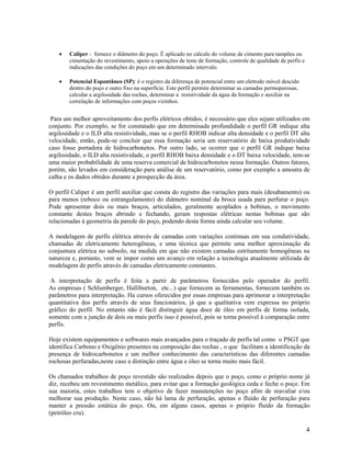 •   Caliper - fornece o diâmetro do poço. É aplicado no cálculo do volume de cimento para tampões ou
        cimentação do revestimento, apoio a operações de teste de formação, controle de qualidade de perfis e
        indicações das condições do poço em um determinado intervalo.

    •   Potencial Espontâneo (SP): é o registro da diferença de potencial entre um eletrodo móvel descido
        dentro do poço e outro fixo na superfície. Este perfil permite determinar as camadas permoporosas,
        calcular a argilosidade das rochas, determinar a resistividade da água da formação e auxiliar na
        correlação de informações com poços vizinhos.


 Para um melhor aproveitamento dos perfis elétricos obtidos, é necessário que eles sejam utilizados em
conjunto. Por exemplo, se for constatado que em determinada profundidade o perfil GR indique alta
argilosidade e o ILD alta resistividade, mas se o perfil RHOB indicar alta densidade e o perfil DT alta
velocidade, então, pode-se concluir que essa formação seria um reservatório de baixa produtividade
caso fosse portadora de hidrocarbonetos. Por outro lado, se ocorrer que o perfil GR indique baixa
argilosidade, o ILD alta resistividade, o perfil RHOB baixa densidade e o DT baixa velocidade, tem-se
uma maior probabilidade de uma reserva comercial de hidrocarbonetos nessa formação. Outros fatores,
porém, são levados em consideração para análise de um reservatório, como por exemplo a amostra de
calha e os dados obtidos durante a prospecção da área.

O perfil Caliper é um perfil auxiliar que consta do registro das variações para mais (desabamento) ou
para menos (reboco ou estrangulamento) do diâmetro nominal da broca usada para perfurar o poço.
Pode apresentar dois ou mais braços, articulados, geralmente acoplados a bobinas, o movimento
constante destes braços abrindo e fechando, geram respostas elétricas nestas bobinas que são
relacionadas à geometria da parede do poço, podendo desta forma ainda calcular seu volume.

A modelagem de perfis elétrica através de camadas com variações continuas em sua condutividade,
chamadas de eletricamente heterogêneas, e uma técnica que permite uma melhor aproximação da
conjuntura elétrica no subsolo, na medida em que não existem camadas estritamente homogêneas na
natureza e, portanto, vem se impor como um avanço em relação a tecnologia atualmente utilizada de
modelagem de perfis através de camadas eletricamente constantes.

 A interpretação de perfis é feita a partir de parâmetros fornecidos pelo operador do perfil.
As empresas ( Schlumberger, Halliburton, etc...) que fornecem as ferramentas, fornecem também os
parâmetros para interpretação. Ha cursos oferecidos por essas empresas para aprimorar a interpretação
quantitativa dos perfis através de seus funcionários, já que a qualitativa vem expressa no próprio
gráfico do perfil. No entanto não é fácil distinguir água doce de óleo em perfis de forma isolada,
somente com a junção de dois ou mais perfis isso é possível, pois se torna possível à comparação entre
perfis.

Hoje existem equipamentos e softwares mais avançados para o traçado de perfis tal como o PSGT que
identifica Carbono e Oxigênio presentes na composição das rochas , o que facilitam a identificação da
presença de hidrocarbonetos e um melhor conhecimento das características das diferentes camadas
rochosas perfuradas,neste caso a distinção entre água e óleo se torna muito mais fácil.

Os chamados trabalhos de poço revestido são realizados depois que o poço, como o próprio nome já
diz, recebeu um revestimento metálico, para evitar que a formação geológica ceda e feche o poço. Em
sua maioria, estes trabalhos tem o objetivo de fazer manutenções no poço afim de reavaliar e/ou
melhorar sua produção. Neste caso, não há lama de perfuração, apenas o fluído de perfuração para
manter a pressão estática do poço. Ou, em alguns casos, apenas o próprio fluído da formação
(petróleo cru).

                                                                                                                4
 