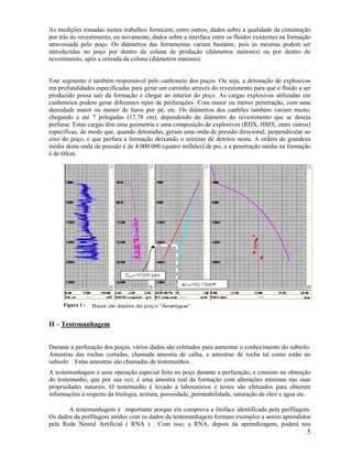 As medições tomadas nestes trabalhos fornecem, entre outros, dados sobre a qualidade da cimentação
por trás do revestimento, ou novamente, dados sobre a interface entre os fluídos existentes na formação
atravessada pelo poço. Os diâmetros das ferramentas variam bastante, pois as mesmas podem ser
introduzidas no poço por dentro da coluna de produção (diâmetros menores) ou por dentro do
revestimento, após a retirada da coluna (diâmetros maiores).


Este segmento é também responsável pelo canhoneio dos poços. Ou seja, a detonação de explosivos
em profundidades especificadas para gerar um caminho através do revestimento para que o fluído a ser
produzido possa sair da formação e chegar ao interior do poço. As cargas explosivas utilizadas em
canhoneios podem gerar diferentes tipos de perfurações. Com maior ou menor penetração, com uma
densidade maior ou menor de furos por pé, etc. Os diâmetros dos canhões também variam muito,
chegando a até 7 polegadas (17,78 cm), dependendo do diâmetro do revestimento que se deseja
perfurar. Estas cargas têm uma geometria e uma composição de explosivos (RDX, HMX, entre outros)
específicas, de modo que, quando detonadas, geram uma onda de pressão direcional, perpendicular ao
eixo do poço, e que perfura a formação deixando o mínimo de detritos nesta. A ordem de grandeza
média desta onda de pressão é de 4.000.000 (quatro milhões) de psi, e a penetração média na formação
é de 60cm.




     Figura 1 -


II – Testemunhagem


Durante a perfuração dos poços, vários dados são coletados para aumentar o conhecimento do subsolo.
Amostras das rochas cortadas, chamada amostra de calha, e amostras de rocha tal como estão no
subsolo . Estas amostras são chamadas de testemunhos .
A testemunhagem é uma operação especial feita no poço durante a perfuração, e consiste na obtenção
do testemunho, que por sua vez, é uma amostra real da formação com alterações mínimas nas suas
propriedades naturais. O testemunho é levado a laboratórios e testes são efetuados para obterem
informações à respeito da litologia, textura, porosidade, permeabilidade, saturação de óleo e água etc.

       A testemunhagem é importante porque ela comprova a litoface identificada pela perfilagem.
Os dados da perfilagem unidos com os dados da testemunhagem formam exemplos a serem aprendidos
pela Rede Neural Artificial ( RNA ) . Com isso, a RNA, depois da aprendizagem, poderá nos
                                                                                                     5
 