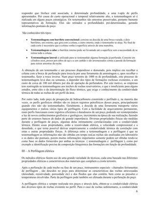 responder que litoface está associada, à determinada profundidade, a uma t-upla de perfis
apresentados. Por causa do custo operacional e temporal relativamente alto, a testemunhagem só é
realizada em alguns poços estratégicos. Os testemunhos são amostras preservadas, portanto bastante
representativos da formação. Eles são retirados a profundidades pré-determinadas, gerando
informações pontuais do poço.

São conhecidos três tipos:

    •   Testemunhagem com barrilete convencional: consiste na descida de uma broca vazada, e dois
        barriletes, um externo, que gira com a coluna, e outro interno, onde o testemunho se aloja. No final de
        cada corte é necessário que a coluna venha à superfície através de uma manobra;
    •   Testemunhagem a cabo: o barrilete interno pode ser levantado até a superfície sem a necessidade de se
        retirar toda a coluna;
    •   Testemunhagem lateral: é utilizado para se testemunhar alguma formação já perfurada. Consiste em
        cilindros ocos, presos por cabos de aço e a um canhão e são arremessados contra a parede da formação
        para retirar amostras da rocha.

A obtenção de um testemunho e um processo dispendioso e demorado, pois implica em recolher a
coluna com a broca de perfuração para troca-la por uma ferramenta de amostragem e, apos recolher o
testemunho, fazer a troca inversa. Num poço terrestre de 1400 m de profundidade, este processo de
testemunhagem leva dias ou semanas, a depender dos tipos de formações rochosas existentes, a um
custo de cerca de 100 mil dólares por dia de operação da perfuradora. Por este motivo, as empresas
tem restringido as testemunhagens aos trechos de rochas reservatórios, o que e insuficiente para alguns
estudos, entre eles o da determinação do fluxo térmico, que exige o conhecimento da condutividade
térmica de todas as rochas de um perfil da área.

Por outro lado, todo poço de prospecção de hidrocarboneto construído e perfilado e, na maioria das
vezes, os perfis geofísicos obtidos são os únicos registros petrofisicos desses poços, principalmente
quando eles não são testemunhados. Geralmente, a descida de uma ferramenta transporta vários
equipamentos e realiza vários tipos de perfilagem. Com a facilidade de arquivamento permanente,
esses perfis funcionam como registros eficientes e duradouros de um poço, podendo ser reinterpretados
a luz de novos conhecimentos geofísicos e geológicos, inexistentes na época de sua realização, fazendo
parte de extensos bancos de dados de grande importância. Diversas propriedades físicas são medidas
durante a perfilagem de poços, algumas delas intimamente correlacionadas com a condutividade
térmica. Dentre essas propriedades, estão a resistividade elétrica, a velocidade compressional e a
densidade, o que torna possível derivar empiricamente a condutividade térmica da correlação com
estas e outras propriedades físicas. A diferença entre a testemunhagem e a perfilagem é que na
testemunhagem as informações não são obtidas em tempo real,as rochas são analisadas em laboratório
e os dados são pontuais, porem muitas informações importantes somente podem ser obtidas tendo-se
como base os dados fornecidos por ambas as técnicas ( testemunhagem e perfilagem ), como por
exemplo a identificação precisa da composição litoquimica das formações em função da profundidade.

III – A Perfilagem elétrica

Os métodos elétricos fazem uso de uma grande variedade de técnicas, cada uma baseada nas diferentes
propriedades elétricas e características dos materiais que compõem a crosta terrestre.

Após a perfuração de cada trecho ou fase de um poço, instrumentos especiais - chamados ferramentas
de perfilagem , são descidos no poço para determinar as características das rochas atravessadas
(densidade, resistividade, porosidade etc) e dos fluidos que elas contêm, bem como as pressões e
temperaturas envolvidas. Parte da perfilagem pode também ser efetuada durante a perfuração do poço.

A perfilagem elétrica e sempre realizada nos poços e através dela, obtem-se a condutividade elétrica
dos diversos tipos de rochas existente no perfil. Para o caso de rochas sedimentares, a condutividade
                                                                                                                  6
 