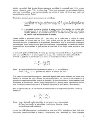 elétrica e a condutividade térmica são dependentes da porosidade. A porosidade total (ΦT) e a razao
entre o volume de vazios (VV) e o volume total (VT) da rocha expressam em porcentagem. Pode-se
dizer que a porosidade e uma das propriedades das rochas de maior relevância, pois mede sua
capacidade de armazenar fluidos.

Nas rochas, destacam-se dois tipos ou grupos de porosidades:

            1.   A porosidade primaria, que e aquela que a rocha herda do processo de sedimentação e que
                 evolui durante sua compactação; como exemplo tem-se a porosidade intergranular dos
                 arenitos.

            2.   A porosidade secundaria, resultante de algum processo físico-químico que a rocha sofre
                 subseqüentemente a sua formação. Exemplificando, tem-se: as fraturas nos arenitos,
                 calcários, folhelhos e embasamento assim como as cavidades causadas pelo ataque químico
                 em calcários e, em menor proporção, em arenitos.

Temos também a porosidade efetiva (ΦE) que vem a ser a razão entre o volume de vazios
interconectados e o volume total da rocha. Então, pode-se concluir que uma rocha reservatório
(ambiente em que o hidrocarboneto ou a água ficam armazenados) deve ter a habilidade de permitir
que os fluidos fluam através de seus poros interconectados. Esta propriedade da rocha reservatório e
denominada de permeabilidade, a qual expressa a capacidade de um fluido passar através de uma
rocha.
                                                                                      →
A porosidade pode ser obtida da Lei de Darcy, que prevê que a velocidade do fluido u , que circula
com uma vazão Q, através de um espaço poroso de seção Ac, e proporcional a permeabilidade do
material, ao gradiente de pressão através do meio e ao inverso da viscosidade do fluido.

                               →     Q    k    ⎛ dP ⎞
                               u=       =− d   ⎜    ⎟
                                     AC   η    ⎝ dL ⎠

Onde : kd e a permeabilidade intrínseca da rocha porosa, η e a viscosidade do
       fluido, e dP      e o gradiente de pressão na direção do fluxo.
                      dL

Vale observar que nas rochas terrigenas a porosidade depende basicamente da forma, do arranjo e da
variação de tamanhos dos grãos, alem do seu grau de cimentação. No caso de rochas carbonaticas, a
porosidade depende da densidade, do grau de dissolução, do grau de cimentação, do tipo da matriz e da
intensidade do fraturamento. Através da perfilagem geofísica, pode-se avaliar a porosidade total de
uma formação rochosa utilizando perfis de densidade eletrônica, do perfil sônico e do neutronico.

Para ter a porosidade ( Φ ) de um intervalo de interesse através de um perfil de densidade , usamos a
expressão :


                               φ =
                                      (ρ m    − ρ       )
                                     (ρ                 )
                                                    b

                                          m   − ρ   f


Onde : ρm e a densidade media dos sólidos da matriz da rocha, ρf e a densidade
       do fluido intersticial e ρb a densidade eletrônica da formação obtida
       através de uma sonda radioativa.

Archie em 1942 observou que a resistividade de uma rocha 100% saturada com água (ρ0) varia
diretamente com a resistividade da água (ρw) e inversamente com a porosidade (φ). Então, ele propôs

                                                                                                        7
 