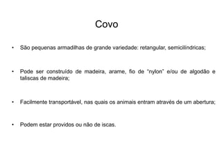 • São pequenas armadilhas de grande variedade: retangular, semicilíndricas;
• Pode ser construído de madeira, arame, fio de “nylon” e/ou de algodão e
taliscas de madeira;
• Facilmente transportável, nas quais os animais entram através de um abertura;
• Podem estar providos ou não de iscas.
Covo
 