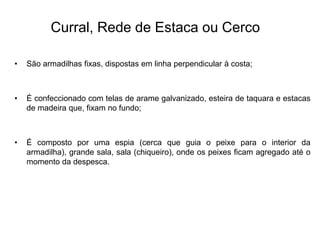 Curral, Rede de Estaca ou Cerco
• São armadilhas fixas, dispostas em linha perpendicular à costa;
• É confeccionado com telas de arame galvanizado, esteira de taquara e estacas
de madeira que, fixam no fundo;
• É composto por uma espia (cerca que guia o peixe para o interior da
armadilha), grande sala, sala (chiqueiro), onde os peixes ficam agregado até o
momento da despesca.
 