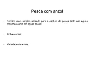 Pesca com anzol
• Técnica mais simples utilizada para a captura de peixes tanto nas águas
marinhas como em águas doces;
• Linha e anzol;
• Variedade de anzóis.
 