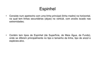 Espinhel
• Consiste num apetrecho com uma linha principal (linha madre) na horizontal,
na qual tem linhas secundárias (alças) na vertical, com anzóis iscado nas
extremidades;
• Contém tem tipos de Espinhel (de Superfície, de Meia Água, de Fundo),
onde se diferem principalmente no tipo e tamanho da linha, tipo de anzol e
espécies-alvo.
 