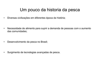 Um pouco da historia da pesca
• Diversas civilizações em diferentes época da história;
• Necessidade de alimento para suprir a demanda de pessoas com o aumento
das comunidades;
• Desenvolvimento da pesca no Brasil;
• Surgimento de tecnologias avançadas de pesca.
 