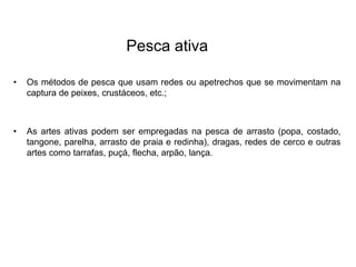 Pesca ativa
• Os métodos de pesca que usam redes ou apetrechos que se movimentam na
captura de peixes, crustáceos, etc.;
• As artes ativas podem ser empregadas na pesca de arrasto (popa, costado,
tangone, parelha, arrasto de praia e redinha), dragas, redes de cerco e outras
artes como tarrafas, puçá, flecha, arpão, lança.
 
