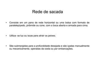 Rede de sacada
• Consiste em um pano de rede horizontal ou uma bolsa com formato de
paralelepípedo, pirâmide ou cone, com a boca aberta e armada para cima;
• Utiliza- se luz ou iscas para atrair os peixes;
• São submergidas para a profundidade desejada e são içadas manualmente
ou mecanicamente, operadas da costa ou por embarcações.
 