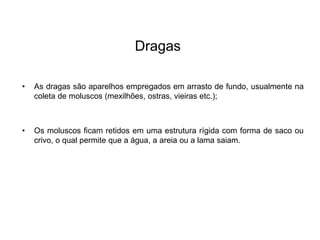 Dragas
• As dragas são aparelhos empregados em arrasto de fundo, usualmente na
coleta de moluscos (mexilhões, ostras, vieiras etc.);
• Os moluscos ficam retidos em uma estrutura rígida com forma de saco ou
crivo, o qual permite que a água, a areia ou a lama saiam.
 