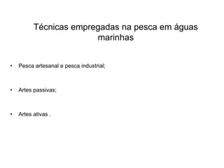 Técnicas empregadas na pesca em águas
marinhas
• Pesca artesanal e pesca industrial;
• Artes passivas;
• Artes ativas .
 