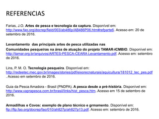 REFERENCIAS
Farias, J.O. Artes de pesca e tecnologia da captura. Disponível em:
http://www.fao.org/docrep/field/003/ab486p/AB486P06.htm#refparte6. Acesso em: 20 de
setembro de 2016.
Levantamento das principais artes de pesca utilizadas nas
Comunidades pesqueiras na área de atuação do projeto TAMAR-ICMBIO. Disponível em:
http://tamar.org.br/arquivos/ARTES-PESCA-CEARA Levantamento.pdf. Acesso em: setembro
de 2016.
Lins, P. M. O. Tecnologia pesqueira. Disponível em:
http://redeetec.mec.gov.br/images/stories/pdf/eixorecnaturais/aquicultura/181012_tec_pes.pdf
. Acesso em setembro de 2016.
Guia da Pesca Amadora - Brasil (PNDPA). A pesca desde a pré-história. Disponível em:
http://www.vaprapesca.com.br/brasil/links/hist_pesca.htm. Acesso em 15 de setembro de
2016.
Armadilhas e Covos: exemplo de plano técnico e grmamento. Disponível em:
ftp://ftp.fao.org/docrep/fao/010/ah827p/ah827p13.pdf. Acesso em: setembro de 2016.
 