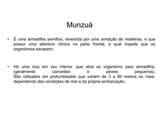 Munzuá
• É uma armadilha semifixa, revestida por uma armação de madeiras, e que
possui uma abertura cônica na parte frontal, a qual impede que os
organismos escapem;
• Há uma isca em seu interior ,que atrai os organismo para armadilha,
(geralmente camarões e peixes pequenos).
São utilizados em profundidades que variam de 3 a 80 metros ou mais,
dependendo das condições de mar e da própria embarcação.
 