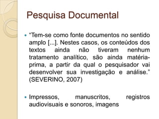 Pesquisa Documental“Tem-se como fonte documentos no sentido amplo [...]. Nestes casos, os conteúdos dos textos ainda não tiveram nenhum tratamento analítico, são ainda matéria-prima, a partir da qual o pesquisador vai desenvolver sua investigação e análise.” (SEVERINO, 2007)Impressos, manuscritos, registros audiovisuais e sonoros, imagens