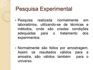 Pesquisa ExperimentalPesquisa realizada normalmente em laboratórios, utilizando-se de técnicas e métodos, onde são criadas condições adequadas para o tratamento dos experimentos. Normalmente são feitos por amostragem. Assim os resultados válidos para a amostra, são válidos também  para o universo.