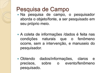 Pesquisa de CampoNa pesquisa de campo, o pesquisador aborda o objeto/fonte, a ser pesquisado em seu próprio meio. A coleta de informações /dados é feita nas condições naturais que o fenômeno ocorre, sem a intervenção, e manuseio do pesquisador.Obtendo dados/informações, claros e precisos, sobre o evento/fenômeno pesquisado.