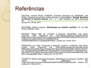 ReferênciasSÁ-SILVA, Jackson Ronie; ALMEIDA, Cristóvão Domingos de; GUINDANI, Joel Felipe. Pesquisa documental: pistas teóricas e metodológicas. Revista Brasileira de História & Ciências Sociais. ano 1, n. 1. São Leopoldo, jul. 2009. Disponível em: <http://www.rbhcs.com/index_arquivos/Artigo.Pesquisa%20documental.pdf>.  Acesso em: 29 set. 2011.SEVERINO, Antônio Joaquim. Metodologia do trabalho científico. 23. ed. São Paulo: CORTEZ, 2007.MACEDO, Neusa Dias de. Iniciação à pesquisa bibliográfica. São paulo: Unimarco, 1994. Disponível em: <http://books.google.com.br/books?hl=pt-BR&lr=&id=2z0A3cc6oUEC&oi=fnd&pg=PA7&dq=PESQUISA+BIBLIOGR%C3%81FICA&ots=SA_p6fwrHE&sig=W1DgH8xDZNnW-dT8xqNfUq5EUBY#v=onepage&q&f=false>. Acesso em: 29 set. 2011.GRESSLER, Lori Alice. Introdução à pesquisa: projetos e relatórios. São Paulo: Loyola, 2004. Disponível em: <http://books.google.com.br/books?hl=pt-BR&lr=&id=XHnajlTNlLIC&oi=fnd&pg=PA17&dq=PESQUISA+BIBLIOGR%C3%81FICA,+PESQUISA+DOCUMENTAL,+PESQUISA+TE%C3%93RICA+,+PESQUISA+EXPLORAT%C3%93RIA.&ots=kjK7WgWV7I&sig=y9eUxEQJ2DhoxNSNBEnRbj_MWiM#v=onepage&q&f=false>. Acesso em: 29 set. 2011.TOGNETTI, Marilza Aparecida Rodrigues. Metodologia da pesquisa científica. São Carlos, 2006. Disponível em: <http://ciencialivre.pro.br/media/dcdfdcdde4ff1222ffff81baffffd524.pdf>. Acesso em: Acesso em: 29 set. 2011.16