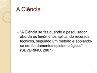 A Ciência“A Ciência se faz quando o pesquisador aborda os fenômenos aplicando recursos técnicos, seguindo um método e apoiando-se em fundamentos epistemológicos” (SEVERINO, 2007)3
