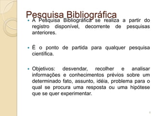 Pesquisa BibliográficaA Pesquisa Bibliográfica se realiza a partir do registro disponível, decorrente de pesquisas anteriores.É o ponto de partida para qualquer pesquisa científica.Objetivos: desvendar, recolher e analisar informações e conhecimentos prévios sobre um determinado fato, assunto, idéia, problema para o qual se procura uma resposta ou uma hipótese que se quer experimentar.8