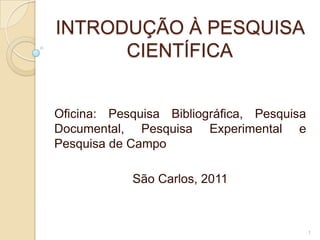 INTRODUÇÃO À PESQUISA CIENTÍFICA Oficina: Pesquisa Bibliográfica, Pesquisa Documental, Pesquisa Experimental e Pesquisa de Campo São Carlos, 2011 1 