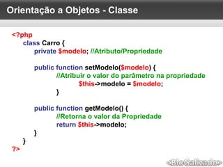 Orientação a Objetos - Classe
<?php
class Carro {
private $modelo; //Atributo/Propriedade
public function setModelo($modelo) {
//Atribuir o valor do parâmetro na propriedade
$this->modelo = $modelo;
}
public function getModelo() {
//Retorna o valor da Propriedade
return $this->modelo;
}
}
?>
 