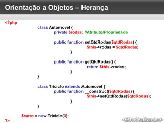 Orientação a Objetos – Herança
<?php
class Automovel {
private $rodas; //Atributo/Propriedade
public function setQtdRodas($qtdRodas) {
$this->rodas = $qtdRodas;
}
public function getQtdRodas() {
return $this->rodas;
}
}
class Triciclo extends Automovel {
public function __construct($qtdRodas) {
$this->setQtdRodas($qtdRodas);
}
}
$carro = new Triciclo(3);
?>
 
