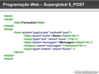 Programação Web – Superglobal $_POST
<html>
<head>
<title>Formulário</title>
</head>
<body>
<form action=“pagina.php” method=“post”>
<label name=“nome”>Nome:</label><br />
<input type=“text” name=“nome” /><br />
<label name=“mensagem”>Mensagem:</label><br />
<textarea name=“mensagem”></textarea><br />
<input type=“submit” value=“Enviar” />
</form>
</body>
</html>
 