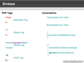 Sintaxe
<?php
//Standard Tag
?>
<?
//Short Tag
?>
<script language="php">
//Script Tag
</script>
<%
//ASP Tag
%>
//Comentário de 1 linha
#Comentário de 1 linha
/*
Comentário de Múltiplas linhas
*/
/**
* Comentário de Documentação
*
* @author Evandro Balmant
*/
PHP Tags Comentários
 