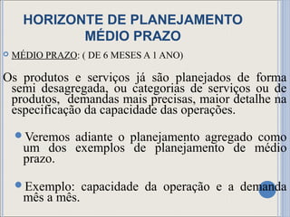 HORIZONTE DE PLANEJAMENTO
             MÉDIO PRAZO
   MÉDIO PRAZO: ( DE 6 MESES A 1 ANO)

Os produtos e serviços já são planejados de forma
 semi desagregada, ou categorias de serviços ou de
 produtos, demandas mais precisas, maior detalhe na
 especificação da capacidade das operações.
    Veremos adiante o planejamento agregado como
      um dos exemplos de planejamento de médio
      prazo.

    Exemplo:      capacidade da operação e a demanda
      mês a mês.
 