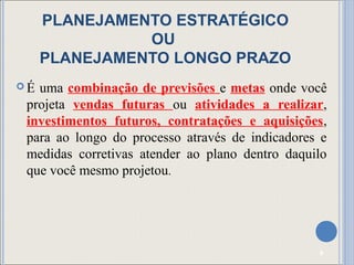 PLANEJAMENTO ESTRATÉGICO
               OU
     PLANEJAMENTO LONGO PRAZO
É uma combinação de previsões e metas onde você
 projeta vendas futuras ou atividades a realizar,
 investimentos futuros, contratações e aquisições,
 para ao longo do processo através de indicadores e
 medidas corretivas atender ao plano dentro daquilo
 que você mesmo projetou.




                                                 8
 