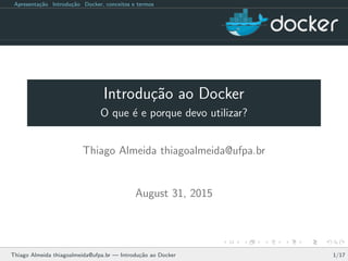 Apresenta¸c˜ao Introdu¸c˜ao Docker, conceitos e termos
Introdu¸c˜ao ao Docker
O que ´e e porque devo utilizar?
Thiago Almeida thiagoalmeida@ufpa.br
August 31, 2015
Thiago Almeida thiagoalmeida@ufpa.br — Introdu¸c˜ao ao Docker 1/17
 