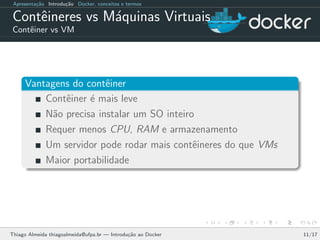 Apresenta¸c˜ao Introdu¸c˜ao Docker, conceitos e termos
Contˆeineres vs M´aquinas Virtuais
Contˆeiner vs VM
Vantagens do contˆeiner
Contˆeiner ´e mais leve
N˜ao precisa instalar um SO inteiro
Requer menos CPU, RAM e armazenamento
Um servidor pode rodar mais contˆeineres do que VMs
Maior portabilidade
Thiago Almeida thiagoalmeida@ufpa.br — Introdu¸c˜ao ao Docker 11/17
 