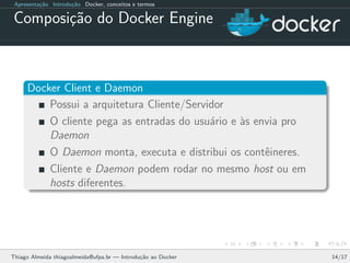 Apresenta¸c˜ao Introdu¸c˜ao Docker, conceitos e termos
Composi¸c˜ao do Docker Engine
Docker Client e Daemon
Possui a arquitetura Cliente/Servidor
O cliente pega as entradas do usu´ario e `as envia pro
Daemon
O Daemon monta, executa e distribui os contˆeineres.
Cliente e Daemon podem rodar no mesmo host ou em
hosts diferentes.
Thiago Almeida thiagoalmeida@ufpa.br — Introdu¸c˜ao ao Docker 14/17
 