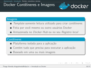 Apresenta¸c˜ao Introdu¸c˜ao Docker, conceitos e termos
Docker Contˆeineres e Imagens
Imagens
Template somente leitura utilizado para criar contˆeineres
Feita por vocˆe mesmo ou outro usu´arios Docker
Armazenada no Docker Hub ou no seu Registro local
Contˆeineres
Plataforma isolada para a aplica¸c˜ao
Cont´em tudo que precisa para executar a aplica¸c˜ao
Baseado em uma ou mais imagens
Thiago Almeida thiagoalmeida@ufpa.br — Introdu¸c˜ao ao Docker 15/17
 
