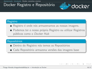Apresenta¸c˜ao Introdu¸c˜ao Docker, conceitos e termos
Docker Registro e Reposit´orio
Registro
Registro ´e onde n´os armazenamos as nossas imagens.
Podemos ter o nosso pr´oprio Registro ou utilizar Registros
p´ublicos como o Docker Hub
Reposit´orios
Dentro do Registro n´os temos os Reposit´orios
Cada Reposit´orio armazena vers˜oes das imagens base
Thiago Almeida thiagoalmeida@ufpa.br — Introdu¸c˜ao ao Docker 16/17
 