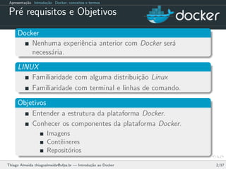 Apresenta¸c˜ao Introdu¸c˜ao Docker, conceitos e termos
Pr´e requisitos e Objetivos
Docker
Nenhuma experiˆencia anterior com Docker ser´a
necess´aria.
LINUX
Familiaridade com alguma distribui¸c˜ao Linux
Familiaridade com terminal e linhas de comando.
Objetivos
Entender a estrutura da plataforma Docker.
Conhecer os componentes da plataforma Docker.
Imagens
Contˆeineres
Reposit´orios
Thiago Almeida thiagoalmeida@ufpa.br — Introdu¸c˜ao ao Docker 2/17
 