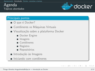 Apresenta¸c˜ao Introdu¸c˜ao Docker, conceitos e termos
Agenda
T´opicos abordados
Principais pontos
O que ´e Docker?
Contˆeineres vs M´aquinas Virtuais
Visualiza¸c˜ao sobre a plataforma Docker
Docker Engine
Imagens
Contˆeineres
Registro
Reposit´orios
Introdu¸c˜ao `as Imagens
Iniciando com contˆeineres
Thiago Almeida thiagoalmeida@ufpa.br — Introdu¸c˜ao ao Docker 3/17
 