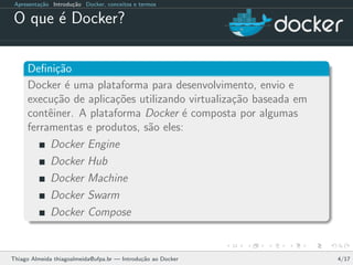 Apresenta¸c˜ao Introdu¸c˜ao Docker, conceitos e termos
O que ´e Docker?
Deﬁni¸c˜ao
Docker ´e uma plataforma para desenvolvimento, envio e
execu¸c˜ao de aplica¸c˜oes utilizando virtualiza¸c˜ao baseada em
contˆeiner. A plataforma Docker ´e composta por algumas
ferramentas e produtos, s˜ao eles:
Docker Engine
Docker Hub
Docker Machine
Docker Swarm
Docker Compose
Thiago Almeida thiagoalmeida@ufpa.br — Introdu¸c˜ao ao Docker 4/17
 