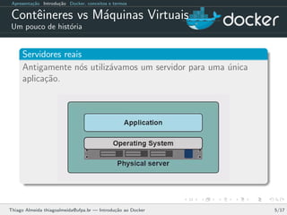 Apresenta¸c˜ao Introdu¸c˜ao Docker, conceitos e termos
Contˆeineres vs M´aquinas Virtuais
Um pouco de hist´oria
Servidores reais
Antigamente n´os utiliz´avamos um servidor para uma ´unica
aplica¸c˜ao.
Thiago Almeida thiagoalmeida@ufpa.br — Introdu¸c˜ao ao Docker 5/17
 