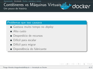 Apresenta¸c˜ao Introdu¸c˜ao Docker, conceitos e termos
Contˆeineres vs M´aquinas Virtuais
Um pouco de hist´oria
Problemas que isso causava
Gastava muito tempo no deploy
Alto custo
Desperd´ıcio de recursos
Dif´ıcil para escalar
Dif´ıcil para migrar
Dependˆencia do fabricante
Thiago Almeida thiagoalmeida@ufpa.br — Introdu¸c˜ao ao Docker 6/17
 