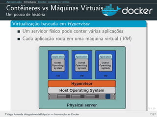 Apresenta¸c˜ao Introdu¸c˜ao Docker, conceitos e termos
Contˆeineres vs M´aquinas Virtuais
Um pouco de hist´oria
Virtualiza¸c˜ao baseada em Hypervisor
Um servidor f´ısico pode conter v´arias aplica¸c˜oes
Cada aplica¸c˜ao roda em uma m´aquina virtual (VM)
Thiago Almeida thiagoalmeida@ufpa.br — Introdu¸c˜ao ao Docker 7/17
 