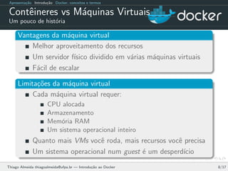 Apresenta¸c˜ao Introdu¸c˜ao Docker, conceitos e termos
Contˆeineres vs M´aquinas Virtuais
Um pouco de hist´oria
Vantagens da m´aquina virtual
Melhor aproveitamento dos recursos
Um servidor f´ısico dividido em v´arias m´aquinas virtuais
F´acil de escalar
Limita¸c˜oes da m´aquina virtual
Cada m´aquina virtual requer:
CPU alocada
Armazenamento
Mem´oria RAM
Um sistema operacional inteiro
Quanto mais VMs vocˆe roda, mais recursos vocˆe precisa
Um sistema operacional num guest ´e um desperd´ıcio
Thiago Almeida thiagoalmeida@ufpa.br — Introdu¸c˜ao ao Docker 8/17
 
