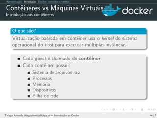 Apresenta¸c˜ao Introdu¸c˜ao Docker, conceitos e termos
Contˆeineres vs M´aquinas Virtuais
Introdu¸c˜ao aos contˆeineres
O que s˜ao?
Virtualiza¸c˜ao baseada em contˆeiner usa o kernel do sistema
operacional do host para executar m´ultiplas instˆancias
Cada guest ´e chamado de contˆeiner
Cada contˆeiner possui:
Sistema de arquivos raiz
Processos
Mem´oria
Dispositivos
Pilha de rede
Thiago Almeida thiagoalmeida@ufpa.br — Introdu¸c˜ao ao Docker 9/17
 