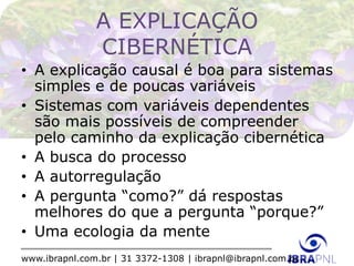 www.ibrapnl.com.br | 31 3372-1308 | ibrapnl@ibrapnl.com.br
A EXPLICAÇÃO
CIBERNÉTICA
• A explicação causal é boa para sistemas
simples e de poucas variáveis
• Sistemas com variáveis dependentes
são mais possíveis de compreender
pelo caminho da explicação cibernética
• A busca do processo
• A autorregulação
• A pergunta “como?” dá respostas
melhores do que a pergunta “porque?”
• Uma ecologia da mente
 