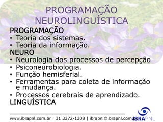 www.ibrapnl.com.br | 31 3372-1308 | ibrapnl@ibrapnl.com.br
PROGRAMAÇÃO
NEUROLINGUÍSTICA
PROGRAMAÇÃO
• Teoria dos sistemas.
• Teoria da informação.
NEURO
• Neurologia dos processos de percepção
• Psiconeurobiologia.
• Função hemisferial.
• Ferramentas para coleta de informação
e mudança.
• Processos cerebrais de aprendizado.
LINGUÍSTICA
 