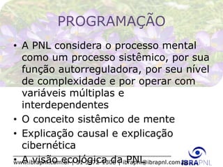 www.ibrapnl.com.br | 31 3372-1308 | ibrapnl@ibrapnl.com.br
PROGRAMAÇÃO
• A PNL considera o processo mental
como um processo sistêmico, por sua
função autorreguladora, por seu nível
de complexidade e por operar com
variáveis múltiplas e
interdependentes
• O conceito sistêmico de mente
• Explicação causal e explicação
cibernética
• A visão ecológica da PNL
 