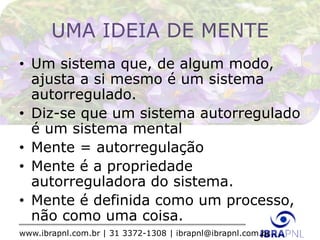 www.ibrapnl.com.br | 31 3372-1308 | ibrapnl@ibrapnl.com.br
UMA IDEIA DE MENTE
• Um sistema que, de algum modo,
ajusta a si mesmo é um sistema
autorregulado.
• Diz-se que um sistema autorregulado
é um sistema mental
• Mente = autorregulação
• Mente é a propriedade
autorreguladora do sistema.
• Mente é definida como um processo,
não como uma coisa.
 