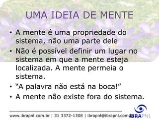 www.ibrapnl.com.br | 31 3372-1308 | ibrapnl@ibrapnl.com.br
UMA IDEIA DE MENTE
• A mente é uma propriedade do
sistema, não uma parte dele
• Não é possível definir um lugar no
sistema em que a mente esteja
localizada. A mente permeia o
sistema.
• “A palavra não está na boca!”
• A mente não existe fora do sistema.
 